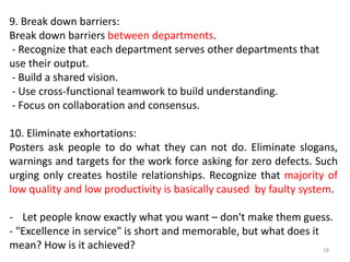 9. Break down barriers:
Break down barriers between departments.
- Recognize that each department serves other departments that
use their output.
- Build a shared vision.
- Use cross-functional teamwork to build understanding.
- Focus on collaboration and consensus.
10. Eliminate exhortations:
Posters ask people to do what they can not do. Eliminate slogans,
warnings and targets for the work force asking for zero defects. Such
urging only creates hostile relationships. Recognize that majority of
low quality and low productivity is basically caused by faulty system.
- Let people know exactly what you want – don't make them guess.
- "Excellence in service" is short and memorable, but what does it
mean? How is it achieved? 18
 