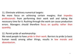 19
11. Eliminate arbitrary numerical targets:
No more focus on achieving certain margins; that impedes
professionals from performing their work well and taking the
necessary time for it. Rushing through the work can cause production
errors. Managers should therefore focus on quality rather than
quantity.
12. Permit pride of workmanship:
We need people to have pride in their work. Barriers to pride (a basic
human need) among other things, results in low morale and
absenteeism.
 