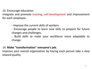 13. Encourage education:
Integrate and promote training, self-development and improvement
for each employee.
- Improve the current skills of workers.
- Encourage people to learn new skills to prepare for future
changes and challenges.
- Build skills to make your workforce more adaptable to
change.
14. Make "transformation" everyone's job.
Improve your overall organization by having each person take a step
toward quality.
20
 