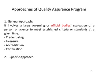 Approaches of Quality Assurance Program
1. General Approach:
It involves a large governing or official bodies’ evaluation of a
person or agency to meet established criteria or standards at a
given time.
- Credentialing
- Licensure
- Accreditation
- Certification
2. Specific Approach.
25
 
