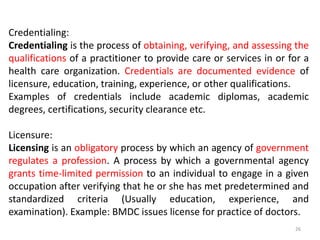 Credentialing:
Credentialing is the process of obtaining, verifying, and assessing the
qualifications of a practitioner to provide care or services in or for a
health care organization. Credentials are documented evidence of
licensure, education, training, experience, or other qualifications.
Examples of credentials include academic diplomas, academic
degrees, certifications, security clearance etc.
Licensure:
Licensing is an obligatory process by which an agency of government
regulates a profession. A process by which a governmental agency
grants time-limited permission to an individual to engage in a given
occupation after verifying that he or she has met predetermined and
standardized criteria (Usually education, experience, and
examination). Example: BMDC issues license for practice of doctors.
26
 