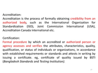 Accreditation:
Accreditation is the process of formally obtaining credibility from an
authorized body, such as the International Organization for
Standardization (ISO), Joint Commission International (USA),
Accreditation Canada International etc.
Certification:
Formal procedure by which an accredited or authorized person or
agency assesses and verifies the attributes, characteristics, quality,
qualification, or status of individuals or organizations, in accordance
with established requirements or standards and attests in writing by
issuing a certificate. eg, certificate of quality issued by BSTI
(Bangladesh Standards and Testing Institution).
27
 