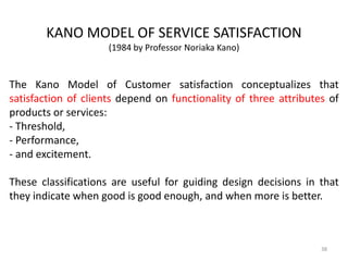 The Kano Model of Customer satisfaction conceptualizes that
satisfaction of clients depend on functionality of three attributes of
products or services:
- Threshold,
- Performance,
- and excitement.
These classifications are useful for guiding design decisions in that
they indicate when good is good enough, and when more is better.
KANO MODEL OF SERVICE SATISFACTION
(1984 by Professor Noriaka Kano)
38
 