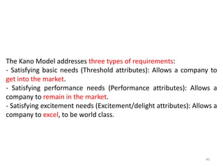 The Kano Model addresses three types of requirements:
- Satisfying basic needs (Threshold attributes): Allows a company to
get into the market.
- Satisfying performance needs (Performance attributes): Allows a
company to remain in the market.
- Satisfying excitement needs (Excitement/delight attributes): Allows a
company to excel, to be world class.
40
 