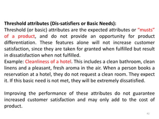 Threshold attributes (Dis-satisfiers or Basic Needs):
Threshold (or basic) attributes are the expected attributes or “musts”
of a product, and do not provide an opportunity for product
differentiation. These features alone will not increase customer
satisfaction, since they are taken for granted when fulfilled but result
in dissatisfaction when not fulfilled.
Example: Cleanliness of a hotel. This includes a clean bathroom, clean
linens and a pleasant, fresh aroma in the air. When a person books a
reservation at a hotel, they do not request a clean room. They expect
it. If this basic need is not met, they will be extremely dissatisfied.
Improving the performance of these attributes do not guarantee
increased customer satisfaction and may only add to the cost of
product.
42
 