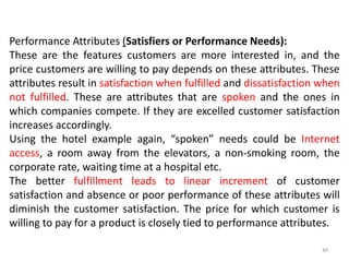 Performance Attributes (Satisfiers or Performance Needs):
These are the features customers are more interested in, and the
price customers are willing to pay depends on these attributes. These
attributes result in satisfaction when fulfilled and dissatisfaction when
not fulfilled. These are attributes that are spoken and the ones in
which companies compete. If they are excelled customer satisfaction
increases accordingly.
Using the hotel example again, “spoken” needs could be Internet
access, a room away from the elevators, a non-smoking room, the
corporate rate, waiting time at a hospital etc.
The better fulfillment leads to linear increment of customer
satisfaction and absence or poor performance of these attributes will
diminish the customer satisfaction. The price for which customer is
willing to pay for a product is closely tied to performance attributes.
44
 