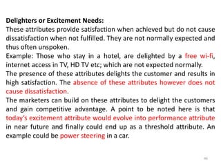 Delighters or Excitement Needs:
These attributes provide satisfaction when achieved but do not cause
dissatisfaction when not fulfilled. They are not normally expected and
thus often unspoken.
Example: Those who stay in a hotel, are delighted by a free wi-fi,
internet access in TV, HD TV etc; which are not expected normally.
The presence of these attributes delights the customer and results in
high satisfaction. The absence of these attributes however does not
cause dissatisfaction.
The marketers can build on these attributes to delight the customers
and gain competitive advantage. A point to be noted here is that
today’s excitement attribute would evolve into performance attribute
in near future and finally could end up as a threshold attribute. An
example could be power steering in a car.
46
 