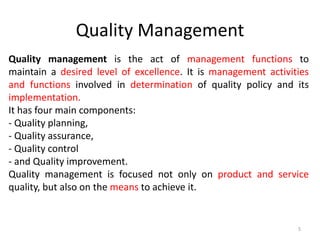 Quality Management
Quality management is the act of management functions to
maintain a desired level of excellence. It is management activities
and functions involved in determination of quality policy and its
implementation.
It has four main components:
- Quality planning,
- Quality assurance,
- Quality control
- and Quality improvement.
Quality management is focused not only on product and service
quality, but also on the means to achieve it.
5
 
