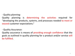 - Quality planning:
Quality planning is determining the activities required for
"developing the products, systems, and processes needed to meet or
exceed customer expectations.“
- Quality Assurance:
Quality assurance is means of providing enough confidence that the
goals as outlined in quality planning for a product and/or service will
be fulfilled.
6
 