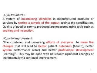- Quality Control:
A system of maintaining standards in manufactured products or
services by testing a sample of the output against the specification.
Quality of good or service produced are measured using tools such as
auditing and inspection.
- Quality Improvement:
"The combined and unceasing efforts of everyone to make the
changes that will lead to better patient outcomes (health), better
system performance (care) and better professional development
(learning)". This may be done with noticeably significant changes or
incrementally via continual improvement.
7
 