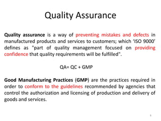 Quality assurance is a way of preventing mistakes and defects in
manufactured products and services to customers; which ‘ISO 9000’
defines as "part of quality management focused on providing
confidence that quality requirements will be fulfilled".
QA= QC + GMP
Good Manufacturing Practices (GMP) are the practices required in
order to conform to the guidelines recommended by agencies that
control the authorization and licensing of production and delivery of
goods and services.
Quality Assurance
8
 