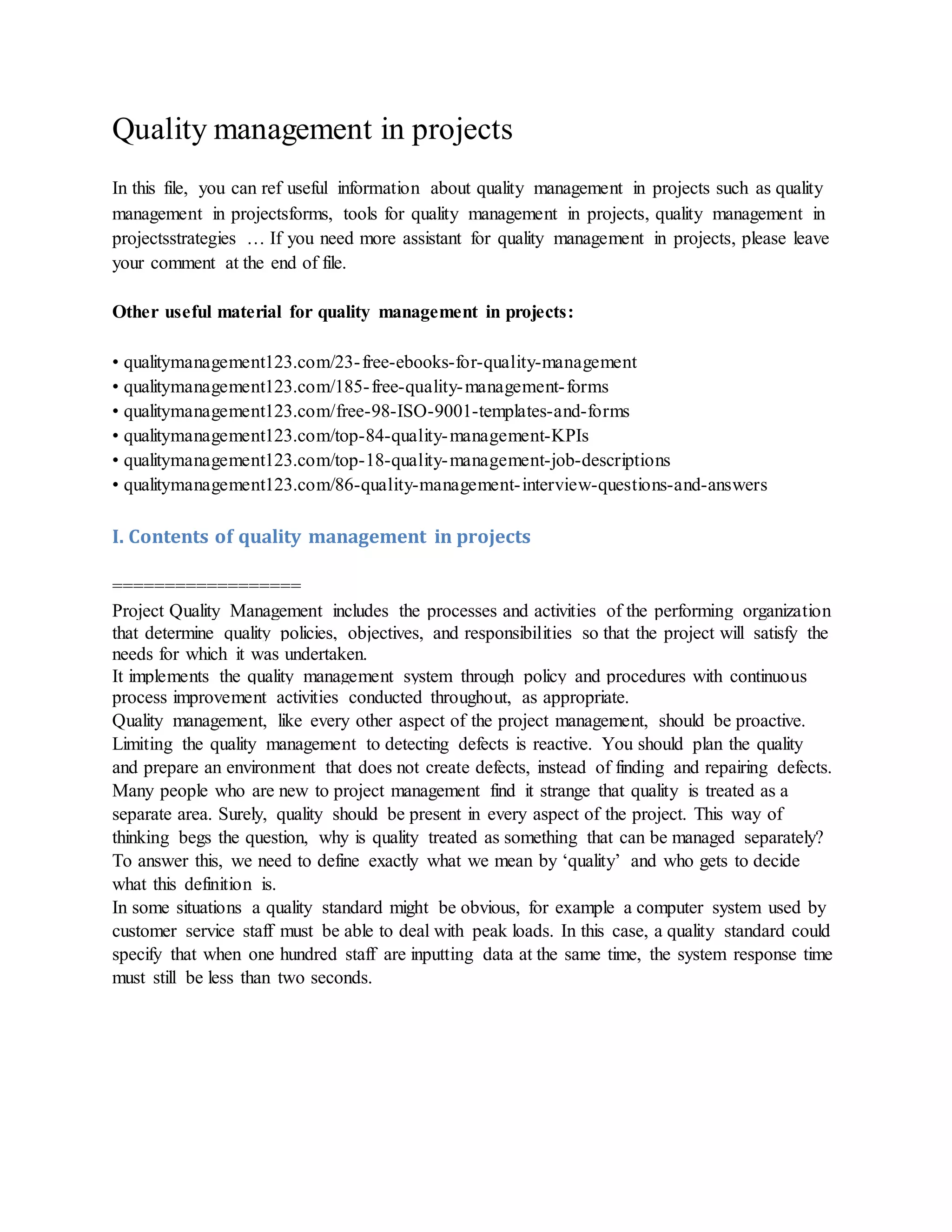 Quality management in projects
In this file, you can ref useful information about quality management in projects such as quality
management in projectsforms, tools for quality management in projects, quality management in
projectsstrategies … If you need more assistant for quality management in projects, please leave
your comment at the end of file.
Other useful material for quality management in projects:
• qualitymanagement123.com/23-free-ebooks-for-quality-management
• qualitymanagement123.com/185-free-quality-management-forms
• qualitymanagement123.com/free-98-ISO-9001-templates-and-forms
• qualitymanagement123.com/top-84-quality-management-KPIs
• qualitymanagement123.com/top-18-quality-management-job-descriptions
• qualitymanagement123.com/86-quality-management-interview-questions-and-answers
I. Contents of quality management in projects
==================
Project Quality Management includes the processes and activities of the performing organization
that determine quality policies, objectives, and responsibilities so that the project will satisfy the
needs for which it was undertaken.
It implements the quality management system through policy and procedures with continuous
process improvement activities conducted throughout, as appropriate.
Quality management, like every other aspect of the project management, should be proactive.
Limiting the quality management to detecting defects is reactive. You should plan the quality
and prepare an environment that does not create defects, instead of finding and repairing defects.
Many people who are new to project management find it strange that quality is treated as a
separate area. Surely, quality should be present in every aspect of the project. This way of
thinking begs the question, why is quality treated as something that can be managed separately?
To answer this, we need to define exactly what we mean by ‘quality’ and who gets to decide
what this definition is.
In some situations a quality standard might be obvious, for example a computer system used by
customer service staff must be able to deal with peak loads. In this case, a quality standard could
specify that when one hundred staff are inputting data at the same time, the system response time
must still be less than two seconds.
 