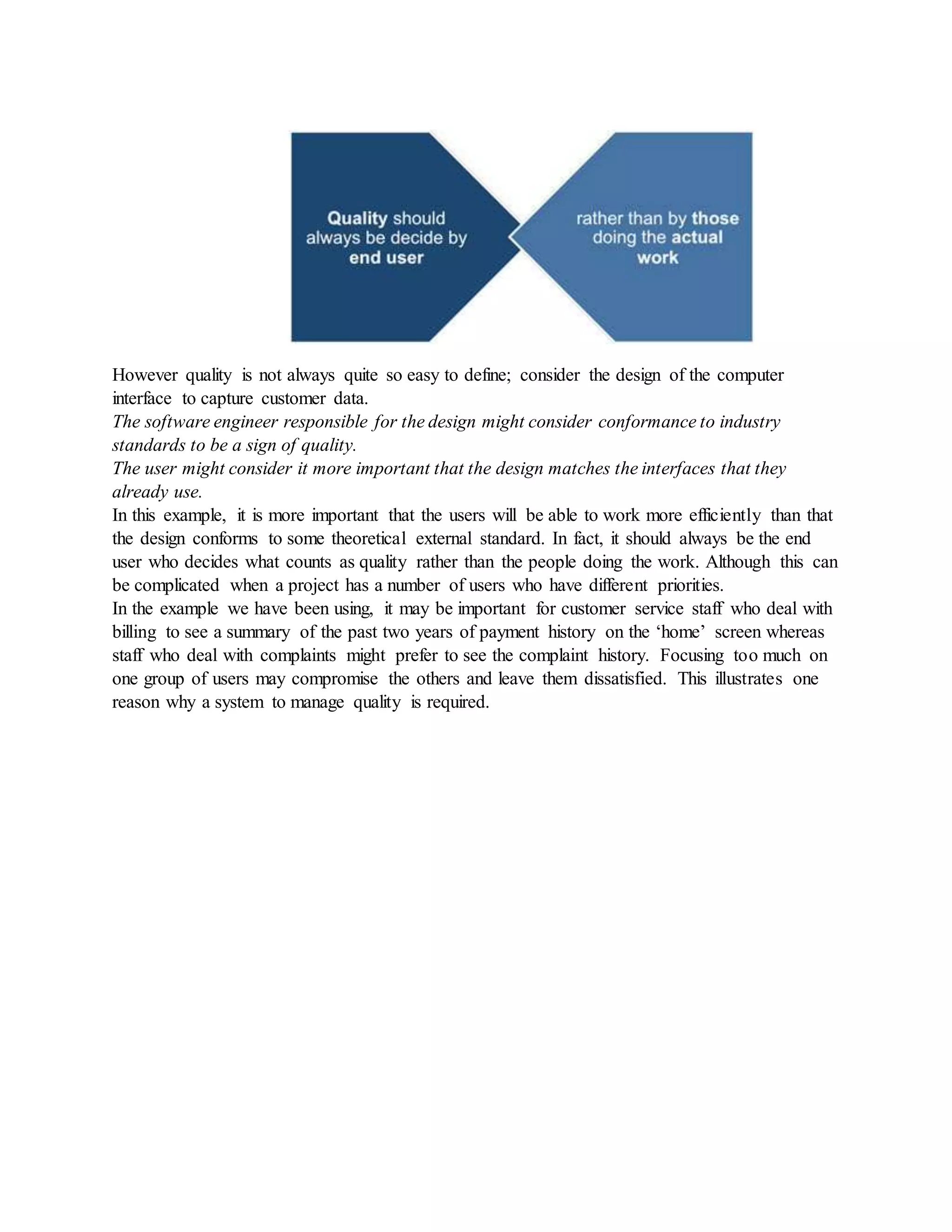 However quality is not always quite so easy to define; consider the design of the computer
interface to capture customer data.
The software engineer responsible for the design might consider conformance to industry
standards to be a sign of quality.
The user might consider it more important that the design matches the interfaces that they
already use.
In this example, it is more important that the users will be able to work more efficiently than that
the design conforms to some theoretical external standard. In fact, it should always be the end
user who decides what counts as quality rather than the people doing the work. Although this can
be complicated when a project has a number of users who have different priorities.
In the example we have been using, it may be important for customer service staff who deal with
billing to see a summary of the past two years of payment history on the ‘home’ screen whereas
staff who deal with complaints might prefer to see the complaint history. Focusing too much on
one group of users may compromise the others and leave them dissatisfied. This illustrates one
reason why a system to manage quality is required.
 