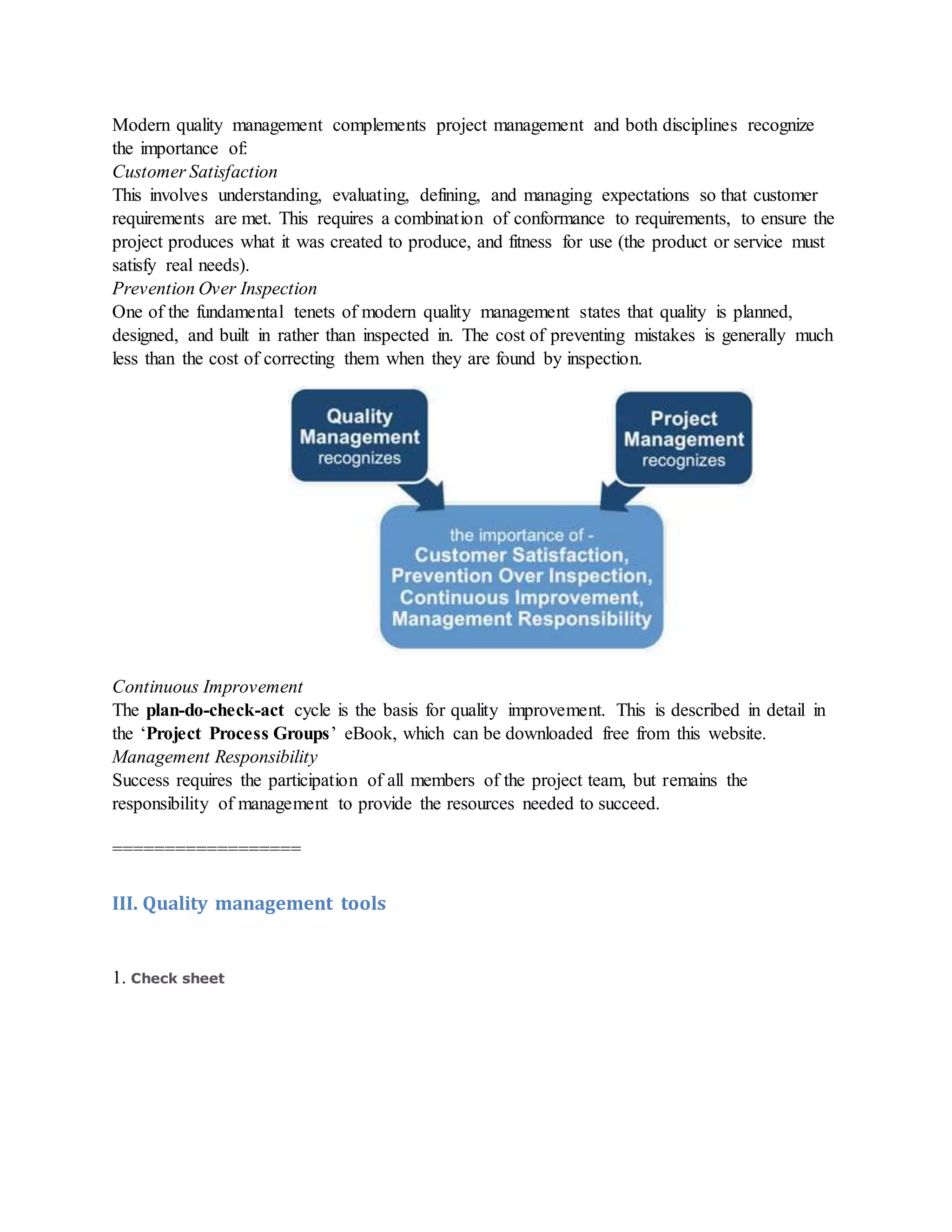 Modern quality management complements project management and both disciplines recognize
the importance of:
Customer Satisfaction
This involves understanding, evaluating, defining, and managing expectations so that customer
requirements are met. This requires a combination of conformance to requirements, to ensure the
project produces what it was created to produce, and fitness for use (the product or service must
satisfy real needs).
Prevention Over Inspection
One of the fundamental tenets of modern quality management states that quality is planned,
designed, and built in rather than inspected in. The cost of preventing mistakes is generally much
less than the cost of correcting them when they are found by inspection.
Continuous Improvement
The plan-do-check-act cycle is the basis for quality improvement. This is described in detail in
the ‘Project Process Groups’ eBook, which can be downloaded free from this website.
Management Responsibility
Success requires the participation of all members of the project team, but remains the
responsibility of management to provide the resources needed to succeed.
==================
III. Quality management tools
1. Check sheet
 