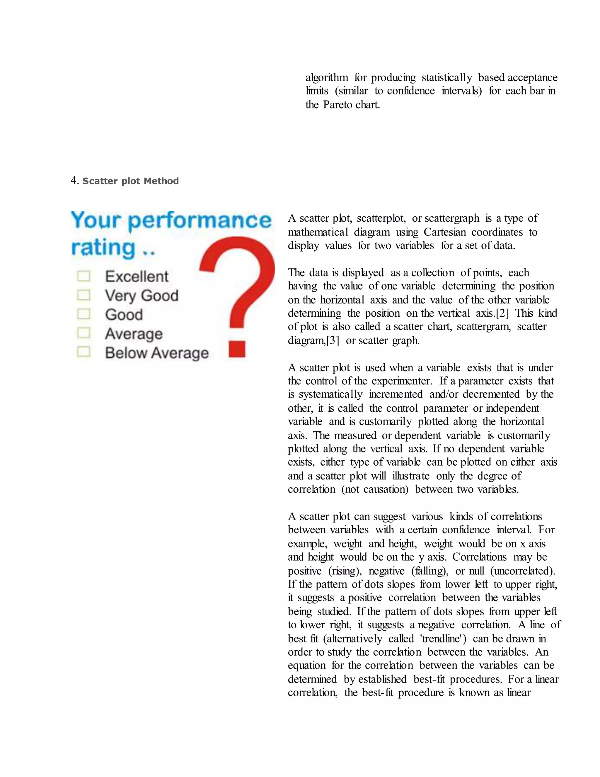 algorithm for producing statistically based acceptance
limits (similar to confidence intervals) for each bar in
the Pareto chart.
4. Scatter plot Method
A scatter plot, scatterplot, or scattergraph is a type of
mathematical diagram using Cartesian coordinates to
display values for two variables for a set of data.
The data is displayed as a collection of points, each
having the value of one variable determining the position
on the horizontal axis and the value of the other variable
determining the position on the vertical axis.[2] This kind
of plot is also called a scatter chart, scattergram, scatter
diagram,[3] or scatter graph.
A scatter plot is used when a variable exists that is under
the control of the experimenter. If a parameter exists that
is systematically incremented and/or decremented by the
other, it is called the control parameter or independent
variable and is customarily plotted along the horizontal
axis. The measured or dependent variable is customarily
plotted along the vertical axis. If no dependent variable
exists, either type of variable can be plotted on either axis
and a scatter plot will illustrate only the degree of
correlation (not causation) between two variables.
A scatter plot can suggest various kinds of correlations
between variables with a certain confidence interval. For
example, weight and height, weight would be on x axis
and height would be on the y axis. Correlations may be
positive (rising), negative (falling), or null (uncorrelated).
If the pattern of dots slopes from lower left to upper right,
it suggests a positive correlation between the variables
being studied. If the pattern of dots slopes from upper left
to lower right, it suggests a negative correlation. A line of
best fit (alternatively called 'trendline') can be drawn in
order to study the correlation between the variables. An
equation for the correlation between the variables can be
determined by established best-fit procedures. For a linear
correlation, the best-fit procedure is known as linear
 