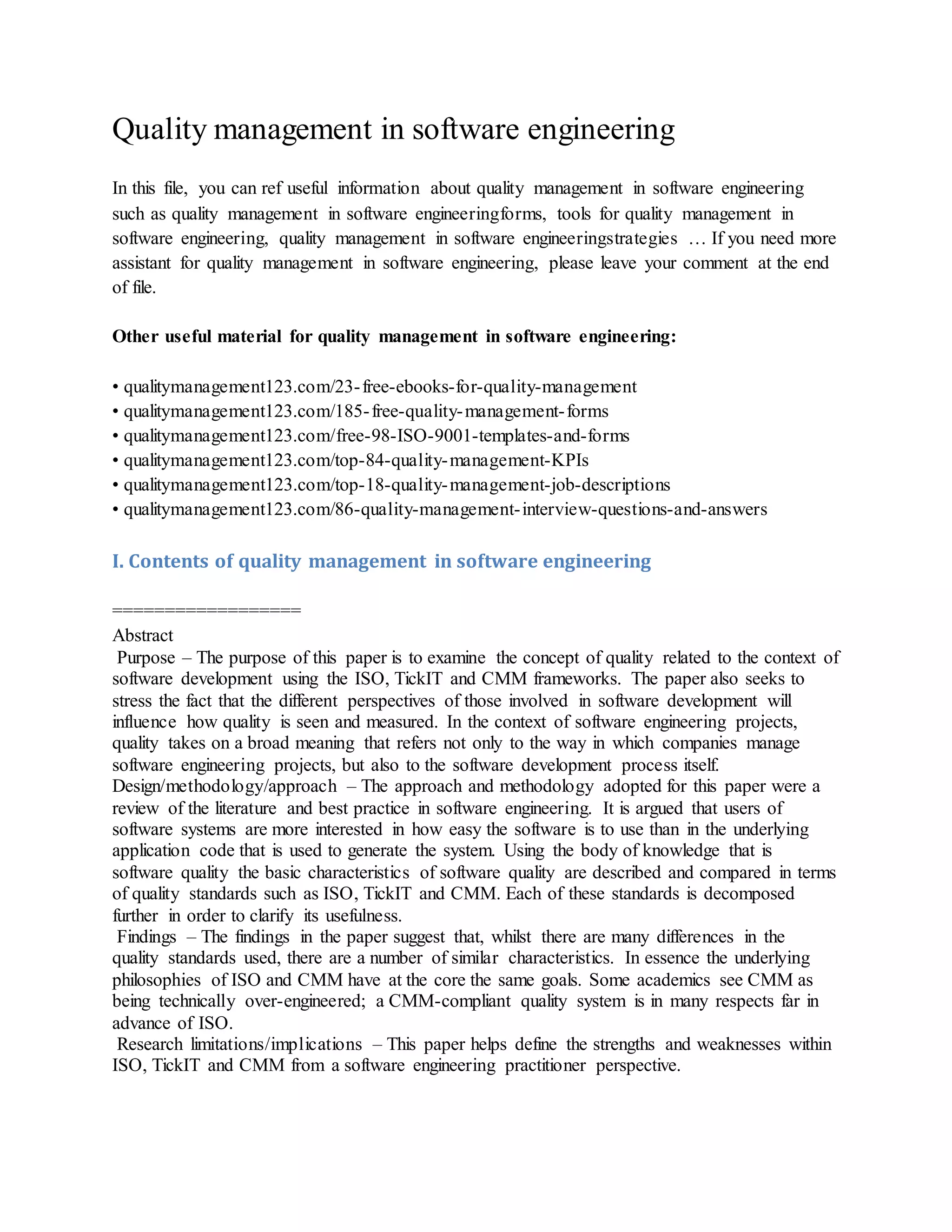 Quality management in software engineering
In this file, you can ref useful information about quality management in software engineering
such as quality management in software engineeringforms, tools for quality management in
software engineering, quality management in software engineeringstrategies … If you need more
assistant for quality management in software engineering, please leave your comment at the end
of file.
Other useful material for quality management in software engineering:
• qualitymanagement123.com/23-free-ebooks-for-quality-management
• qualitymanagement123.com/185-free-quality-management-forms
• qualitymanagement123.com/free-98-ISO-9001-templates-and-forms
• qualitymanagement123.com/top-84-quality-management-KPIs
• qualitymanagement123.com/top-18-quality-management-job-descriptions
• qualitymanagement123.com/86-quality-management-interview-questions-and-answers
I. Contents of quality management in software engineering
==================
Abstract
Purpose – The purpose of this paper is to examine the concept of quality related to the context of
software development using the ISO, TickIT and CMM frameworks. The paper also seeks to
stress the fact that the different perspectives of those involved in software development will
influence how quality is seen and measured. In the context of software engineering projects,
quality takes on a broad meaning that refers not only to the way in which companies manage
software engineering projects, but also to the software development process itself.
Design/methodology/approach – The approach and methodology adopted for this paper were a
review of the literature and best practice in software engineering. It is argued that users of
software systems are more interested in how easy the software is to use than in the underlying
application code that is used to generate the system. Using the body of knowledge that is
software quality the basic characteristics of software quality are described and compared in terms
of quality standards such as ISO, TickIT and CMM. Each of these standards is decomposed
further in order to clarify its usefulness.
Findings – The findings in the paper suggest that, whilst there are many differences in the
quality standards used, there are a number of similar characteristics. In essence the underlying
philosophies of ISO and CMM have at the core the same goals. Some academics see CMM as
being technically over-engineered; a CMM-compliant quality system is in many respects far in
advance of ISO.
Research limitations/implications – This paper helps define the strengths and weaknesses within
ISO, TickIT and CMM from a software engineering practitioner perspective.
 