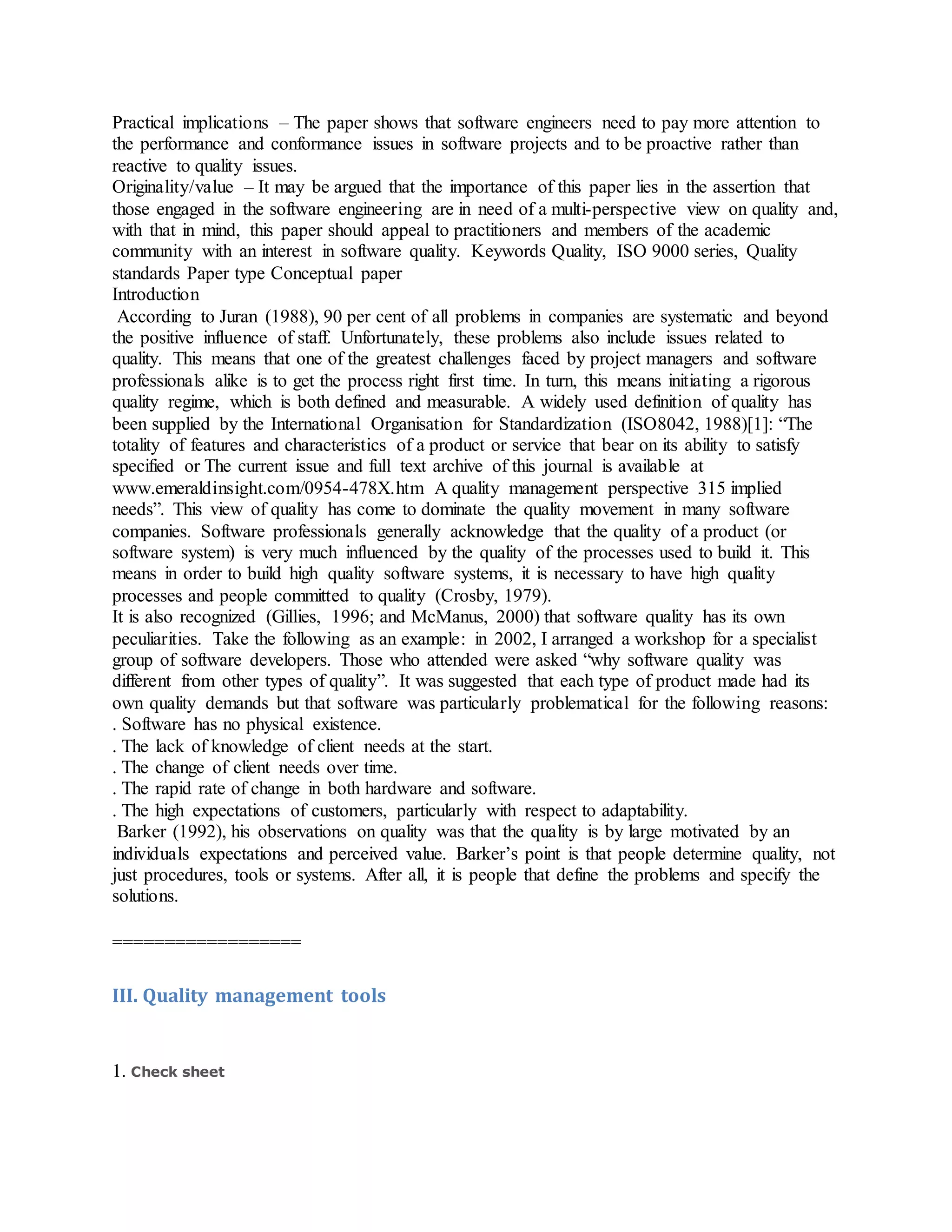 Practical implications – The paper shows that software engineers need to pay more attention to
the performance and conformance issues in software projects and to be proactive rather than
reactive to quality issues.
Originality/value – It may be argued that the importance of this paper lies in the assertion that
those engaged in the software engineering are in need of a multi-perspective view on quality and,
with that in mind, this paper should appeal to practitioners and members of the academic
community with an interest in software quality. Keywords Quality, ISO 9000 series, Quality
standards Paper type Conceptual paper
Introduction
According to Juran (1988), 90 per cent of all problems in companies are systematic and beyond
the positive influence of staff. Unfortunately, these problems also include issues related to
quality. This means that one of the greatest challenges faced by project managers and software
professionals alike is to get the process right first time. In turn, this means initiating a rigorous
quality regime, which is both defined and measurable. A widely used definition of quality has
been supplied by the International Organisation for Standardization (ISO8042, 1988)[1]: “The
totality of features and characteristics of a product or service that bear on its ability to satisfy
specified or The current issue and full text archive of this journal is available at
www.emeraldinsight.com/0954-478X.htm A quality management perspective 315 implied
needs”. This view of quality has come to dominate the quality movement in many software
companies. Software professionals generally acknowledge that the quality of a product (or
software system) is very much influenced by the quality of the processes used to build it. This
means in order to build high quality software systems, it is necessary to have high quality
processes and people committed to quality (Crosby, 1979).
It is also recognized (Gillies, 1996; and McManus, 2000) that software quality has its own
peculiarities. Take the following as an example: in 2002, I arranged a workshop for a specialist
group of software developers. Those who attended were asked “why software quality was
different from other types of quality”. It was suggested that each type of product made had its
own quality demands but that software was particularly problematical for the following reasons:
. Software has no physical existence.
. The lack of knowledge of client needs at the start.
. The change of client needs over time.
. The rapid rate of change in both hardware and software.
. The high expectations of customers, particularly with respect to adaptability.
Barker (1992), his observations on quality was that the quality is by large motivated by an
individuals expectations and perceived value. Barker’s point is that people determine quality, not
just procedures, tools or systems. After all, it is people that define the problems and specify the
solutions.
==================
III. Quality management tools
1. Check sheet
 