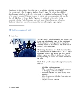 Based upon this data we know that at this time we are adhering to the initial resuscitation bundle
(the current focus) within the expected timelines about 2/3 times. This is better than published
data from most institutions but far below what should be expected and can be obtained. The goal
of the project is to exceed 90% on all elements for patients with severe sepsis/shock this year. To
that end, KQMI and the System Quality Department have initiated an information sharing
partnership with the Quality Department and Sepsis teams at Kaiser Permanente in Southern
California to learn from each other as we undertake these efforts against sepsis together.
==================
III. Quality management tools
1. Check sheet
The check sheet is a form (document) used to collect data
in real time at the location where the data is generated.
The data it captures can be quantitative or qualitative.
When the information is quantitative, the check sheet is
sometimes called a tally sheet.
The defining characteristic of a check sheet is that data
are recorded by making marks ("checks") on it. A typical
check sheet is divided into regions, and marks made in
different regions have different significance. Data are
read by observing the location and number of marks on
the sheet.
Check sheets typically employ a heading that answers the
Five Ws:
 Who filled out the check sheet
 What was collected (what each check represents,
an identifying batch or lot number)
 Where the collection took place (facility, room,
apparatus)
 When the collection took place (hour, shift, day
of the week)
 Why the data were collected
2. Control chart
 