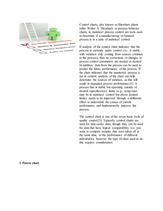 Control charts, also known as Shewhart charts
(after Walter A. Shewhart) or process-behavior
charts, in statistical process control are tools used
to determine if a manufacturing or business
process is in a state of statistical control.
If analysis of the control chart indicates that the
process is currently under control (i.e., is stable,
with variation only coming from sources common
to the process), then no corrections or changes to
process control parameters are needed or desired.
In addition, data from the process can be used to
predict the future performance of the process. If
the chart indicates that the monitored process is
not in control, analysis of the chart can help
determine the sources of variation, as this will
result in degraded process performance.[1] A
process that is stable but operating outside of
desired (specification) limits (e.g., scrap rates
may be in statistical control but above desired
limits) needs to be improved through a deliberate
effort to understand the causes of current
performance and fundamentally improve the
process.
The control chart is one of the seven basic tools of
quality control.[3] Typically control charts are
used for time-series data, though they can be used
for data that have logical comparability (i.e. you
want to compare samples that were taken all at
the same time, or the performance of different
individuals), however the type of chart used to do
this requires consideration.
3. Pareto chart
 