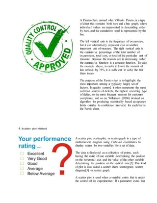 A Pareto chart, named after Vilfredo Pareto, is a type
of chart that contains both bars and a line graph, where
individual values are represented in descending order
by bars, and the cumulative total is represented by the
line.
The left vertical axis is the frequency of occurrence,
but it can alternatively represent cost or another
important unit of measure. The right vertical axis is
the cumulative percentage of the total number of
occurrences, total cost, or total of the particular unit of
measure. Because the reasons are in decreasing order,
the cumulative function is a concave function. To take
the example above, in order to lower the amount of
late arrivals by 78%, it is sufficient to solve the first
three issues.
The purpose of the Pareto chart is to highlight the
most important among a (typically large) set of
factors. In quality control, it often represents the most
common sources of defects, the highest occurring type
of defect, or the most frequent reasons for customer
complaints, and so on. Wilkinson (2006) devised an
algorithm for producing statistically based acceptance
limits (similar to confidence intervals) for each bar in
the Pareto chart.
4. Scatter plot Method
A scatter plot, scatterplot, or scattergraph is a type of
mathematical diagram using Cartesian coordinates to
display values for two variables for a set of data.
The data is displayed as a collection of points, each
having the value of one variable determining the position
on the horizontal axis and the value of the other variable
determining the position on the vertical axis.[2] This kind
of plot is also called a scatter chart, scattergram, scatter
diagram,[3] or scatter graph.
A scatter plot is used when a variable exists that is under
the control of the experimenter. If a parameter exists that
 