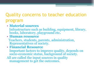 Quality concerns to teacher education
program
• Material sources
Infrastructure such as building, equipment, library,
books, laboratory, playground etc.
• Human resource
Teachers, students, parents, administration,
Representatives of society.
• Financial Resource
Important factors to improve quality, depends on
socio-economic status, background of society.
All are called the input sources in quality
management to get the outcomes.
 
