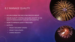 8.2 MANAGE QUALITY
• OCCURS DURING THE EXECUTING PROCESS GROUP
• ENSURE QUALITY CONTROL MEASURES IDENTIFY IN THE
QUALITY M...