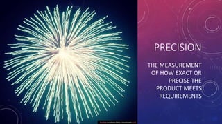 THE MEASUREMENT
OF HOW EXACT OR
PRECISE THE
PRODUCT MEETS
REQUIREMENTS
PRECISION
This Photo by Unknown Author is licensed ...