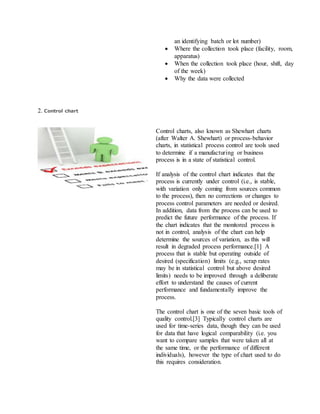 an identifying batch or lot number)
 Where the collection took place (facility, room,
apparatus)
 When the collection took place (hour, shift, day
of the week)
 Why the data were collected
2. Control chart
Control charts, also known as Shewhart charts
(after Walter A. Shewhart) or process-behavior
charts, in statistical process control are tools used
to determine if a manufacturing or business
process is in a state of statistical control.
If analysis of the control chart indicates that the
process is currently under control (i.e., is stable,
with variation only coming from sources common
to the process), then no corrections or changes to
process control parameters are needed or desired.
In addition, data from the process can be used to
predict the future performance of the process. If
the chart indicates that the monitored process is
not in control, analysis of the chart can help
determine the sources of variation, as this will
result in degraded process performance.[1] A
process that is stable but operating outside of
desired (specification) limits (e.g., scrap rates
may be in statistical control but above desired
limits) needs to be improved through a deliberate
effort to understand the causes of current
performance and fundamentally improve the
process.
The control chart is one of the seven basic tools of
quality control.[3] Typically control charts are
used for time-series data, though they can be used
for data that have logical comparability (i.e. you
want to compare samples that were taken all at
the same time, or the performance of different
individuals), however the type of chart used to do
this requires consideration.
 