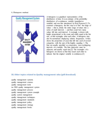 6. Histogram method
A histogram is a graphical representation of the
distribution of data. It is an estimate of the probability
distribution of a continuous variable (quantitative
variable) and was first introduced by Karl Pearson.[1] To
construct a histogram, the first step is to "bin" the range of
values -- that is, divide the entire range of values into a
series of small intervals -- and then count how many
values fall into each interval. A rectangle is drawn with
height proportional to the count and width equal to the bin
size, so that rectangles abut each other. A histogram may
also be normalized displaying relative frequencies. It then
shows the proportion of cases that fall into each of several
categories, with the sum of the heights equaling 1. The
bins are usually specified as consecutive, non-overlapping
intervals of a variable. The bins (intervals) must be
adjacent, and usually equal size.[2] The rectangles of a
histogram are drawn so that they touch each other to
indicate that the original variable is continuous.[3]
III. Other topics related to Quality management mba (pdf download)
quality management systems
quality management courses
quality management tools
iso 9001 quality management system
quality management process
quality management system example
quality system management
quality management techniques
quality management standards
quality management policy
quality management strategy
quality management books
 