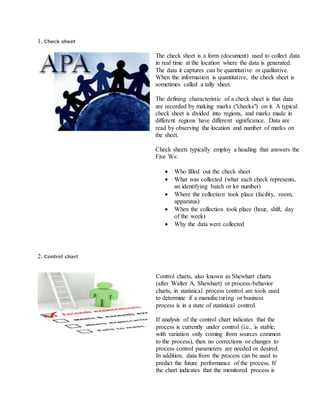 1. Check sheet
The check sheet is a form (document) used to collect data
in real time at the location where the data is generated.
The data it captures can be quantitative or qualitative.
When the information is quantitative, the check sheet is
sometimes called a tally sheet.
The defining characteristic of a check sheet is that data
are recorded by making marks ("checks") on it. A typical
check sheet is divided into regions, and marks made in
different regions have different significance. Data are
read by observing the location and number of marks on
the sheet.
Check sheets typically employ a heading that answers the
Five Ws:
 Who filled out the check sheet
 What was collected (what each check represents,
an identifying batch or lot number)
 Where the collection took place (facility, room,
apparatus)
 When the collection took place (hour, shift, day
of the week)
 Why the data were collected
2. Control chart
Control charts, also known as Shewhart charts
(after Walter A. Shewhart) or process-behavior
charts, in statistical process control are tools used
to determine if a manufacturing or business
process is in a state of statistical control.
If analysis of the control chart indicates that the
process is currently under control (i.e., is stable,
with variation only coming from sources common
to the process), then no corrections or changes to
process control parameters are needed or desired.
In addition, data from the process can be used to
predict the future performance of the process. If
the chart indicates that the monitored process is
 