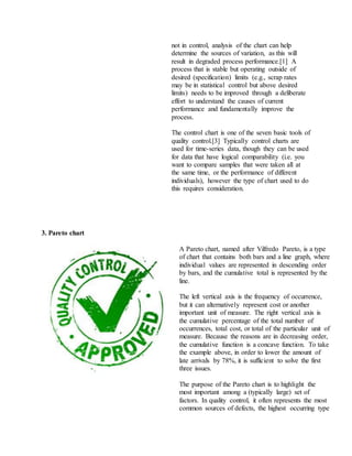 not in control, analysis of the chart can help
determine the sources of variation, as this will
result in degraded process performance.[1] A
process that is stable but operating outside of
desired (specification) limits (e.g., scrap rates
may be in statistical control but above desired
limits) needs to be improved through a deliberate
effort to understand the causes of current
performance and fundamentally improve the
process.
The control chart is one of the seven basic tools of
quality control.[3] Typically control charts are
used for time-series data, though they can be used
for data that have logical comparability (i.e. you
want to compare samples that were taken all at
the same time, or the performance of different
individuals), however the type of chart used to do
this requires consideration.
3. Pareto chart
A Pareto chart, named after Vilfredo Pareto, is a type
of chart that contains both bars and a line graph, where
individual values are represented in descending order
by bars, and the cumulative total is represented by the
line.
The left vertical axis is the frequency of occurrence,
but it can alternatively represent cost or another
important unit of measure. The right vertical axis is
the cumulative percentage of the total number of
occurrences, total cost, or total of the particular unit of
measure. Because the reasons are in decreasing order,
the cumulative function is a concave function. To take
the example above, in order to lower the amount of
late arrivals by 78%, it is sufficient to solve the first
three issues.
The purpose of the Pareto chart is to highlight the
most important among a (typically large) set of
factors. In quality control, it often represents the most
common sources of defects, the highest occurring type
 