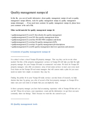 Quality management nampa id
In this file, you can ref useful information about quality management nampa id such as quality
management nampa idforms, tools for quality management nampa id, quality management
nampa idstrategies … If you need more assistant for quality management nampa id, please leave
your comment at the end of file.
Other useful material for quality management nampa id:
• qualitymanagement123.com/23-free-ebooks-for-quality-management
• qualitymanagement123.com/185-free-quality-management-forms
• qualitymanagement123.com/free-98-ISO-9001-templates-and-forms
• qualitymanagement123.com/top-84-quality-management-KPIs
• qualitymanagement123.com/top-18-quality-management-job-descriptions
• qualitymanagement123.com/86-quality-management-interview-questions-and-answers
I. Contents of quality management nampa id
==================
It is critical to have a local Nampa ID property manager. That way they can be on site when
needed. Our lists of the property management services in Nampa ID will help you find the right
property manager for your Nampa ID rental or commercial real estate. We look for Nampa ID
property managers who offer an extensive array of real estate services to meet your every need.
Even better are the Nampa ID real estate managers that will custom make a plan for you exact
needs no matter how simple or extensive they may be.
Finding the perfect fit in your Nampa ID realty services can take hours of research, we help
shorten that time by giving you a list of several of the best property managers in Nampa ID to
make sure your real estate is in hands that you can implicitly trust.
Is there a property manager you have had an amazing experience with in Nampa ID that isn't on
our list? Please let us know, your experiences count and the information we get from our users
constantly alters our listings. That's because we want this site catered to you.
==================
III. Quality management tools
 