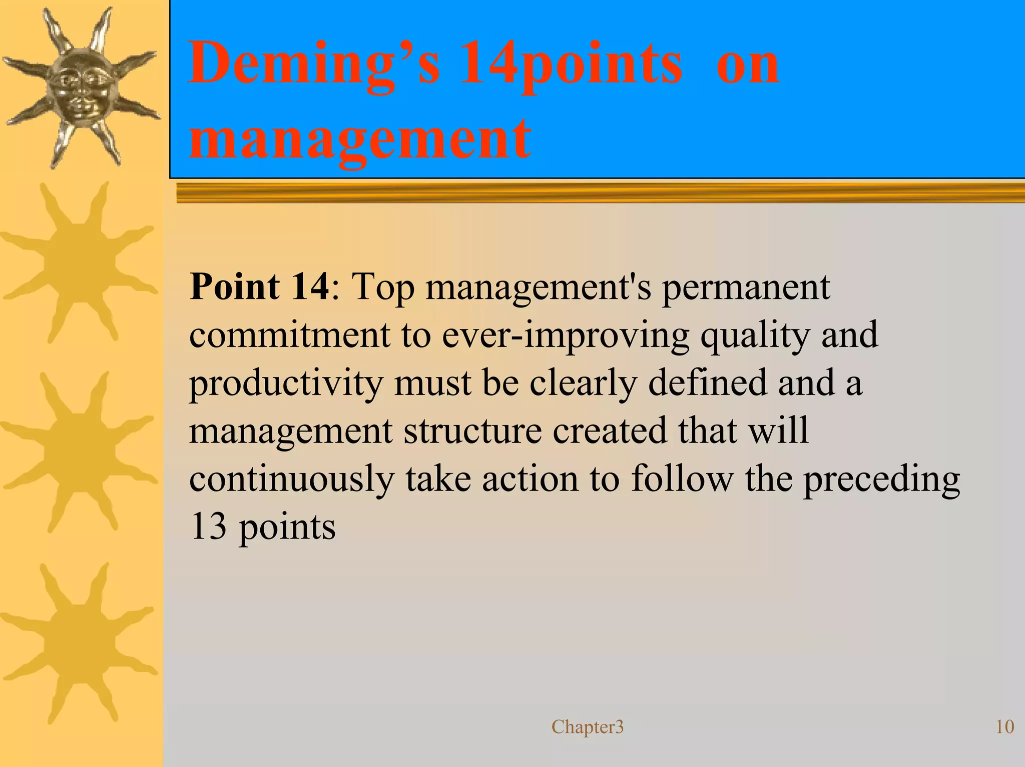 Deming’s 14points on
management

Point 14: Top management's permanent
commitment to ever-improving quality and
productivity must be clearly defined and a
management structure created that will
continuously take action to follow the preceding
13 points



                      Chapter3                     10
 