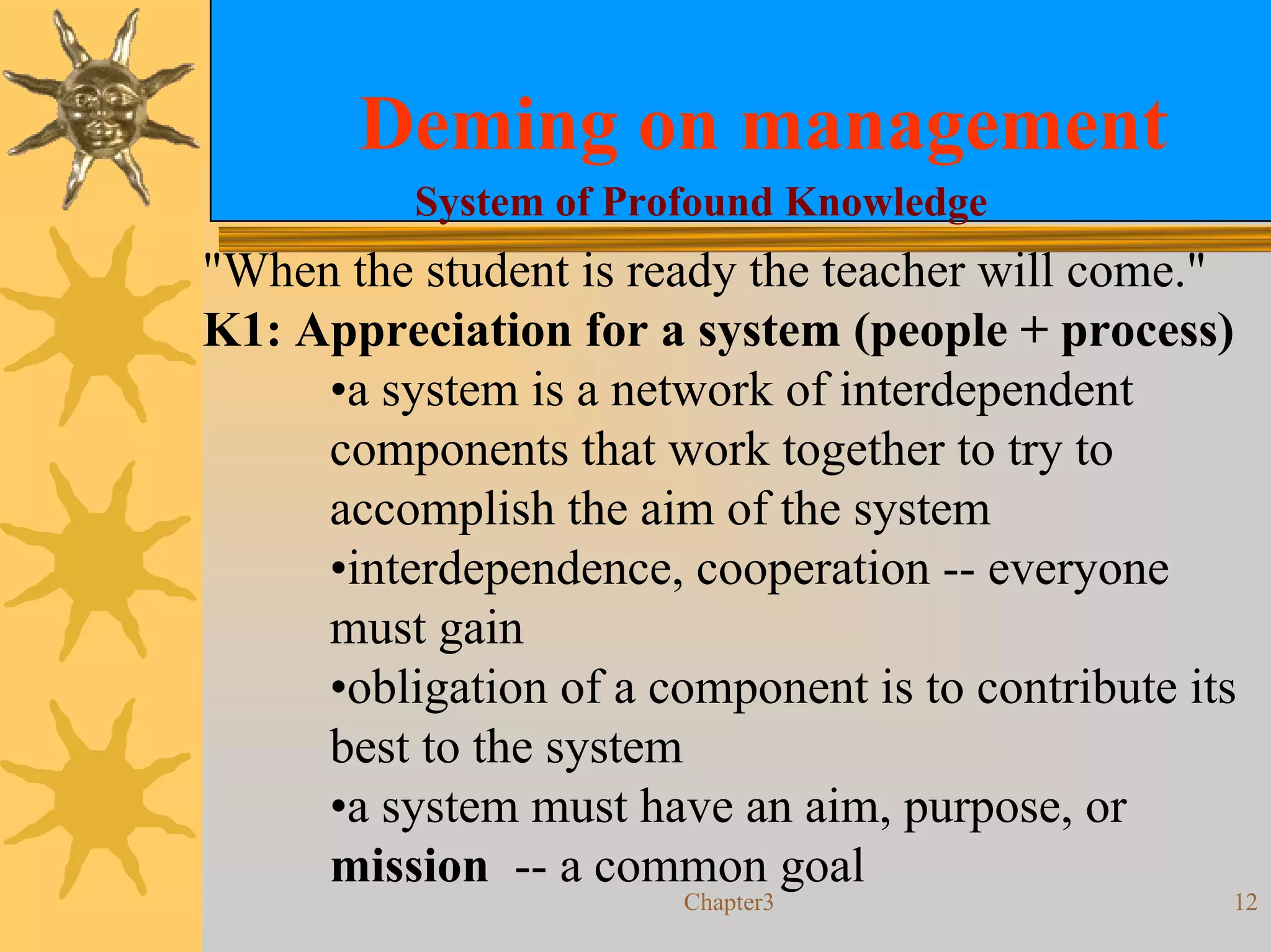 Deming on management
          System of Profound Knowledge
"When the student is ready the teacher will come."
K1: Appreciation for a system (people + process)
     •a system is a network of interdependent
     components that work together to try to
     accomplish the aim of the system
     •interdependence, cooperation -- everyone
     must gain
     •obligation of a component is to contribute its
     best to the system
     •a system must have an aim, purpose, or
     mission -- a common goal
                        Chapter3                   12
 