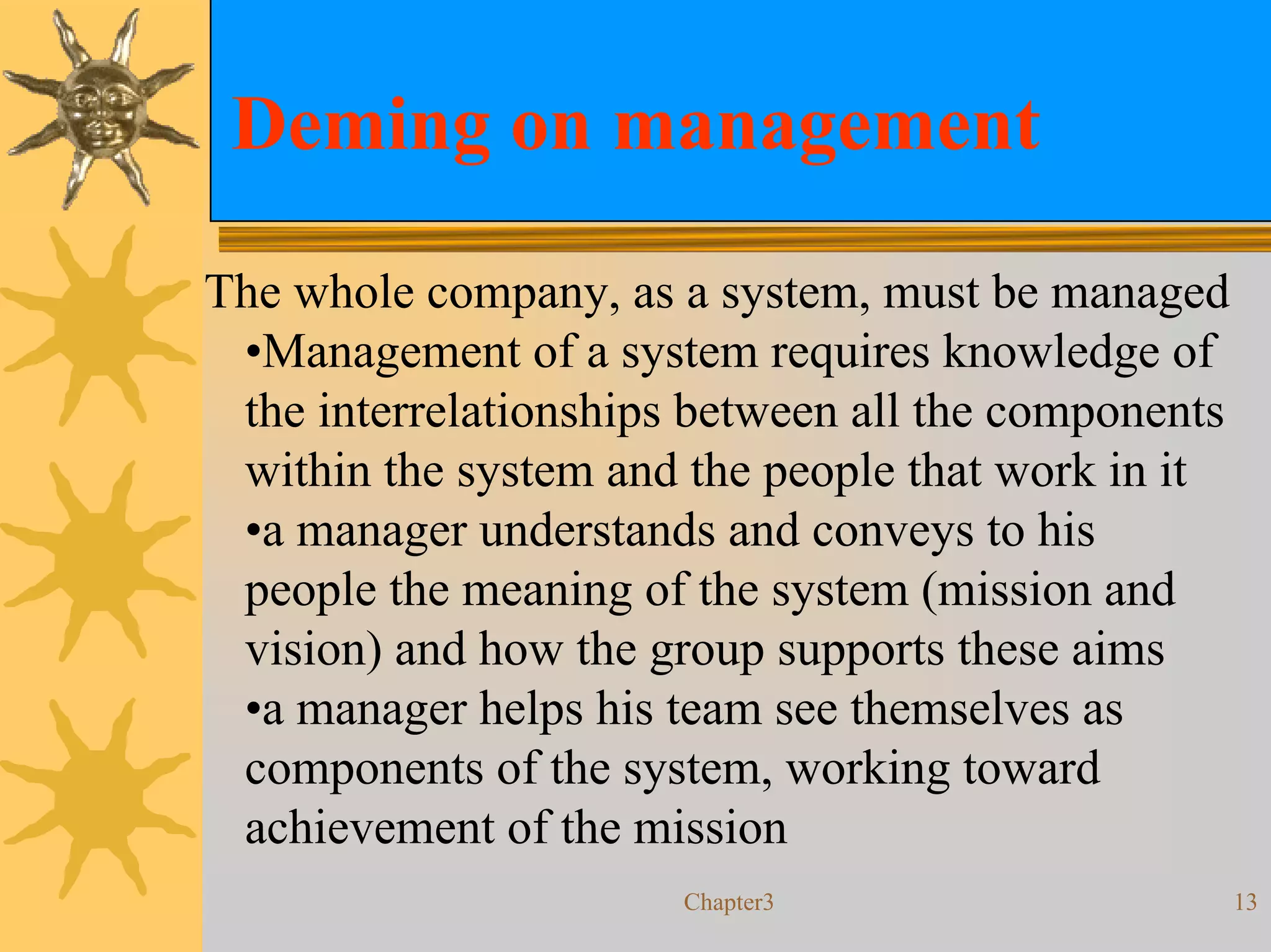 Deming on management

The whole company, as a system, must be managed
 •Management of a system requires knowledge of
 the interrelationships between all the components
 within the system and the people that work in it
 •a manager understands and conveys to his
 people the meaning of the system (mission and
 vision) and how the group supports these aims
 •a manager helps his team see themselves as
 components of the system, working toward
 achievement of the mission
                       Chapter3                      13
 