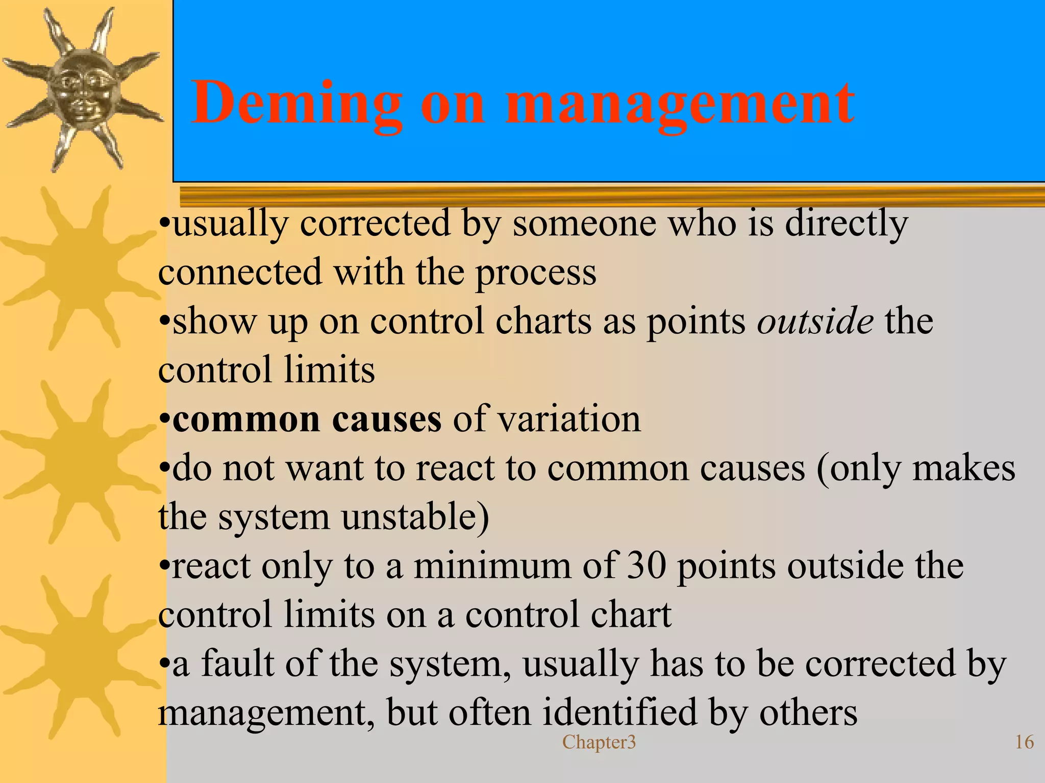 Deming on management
•usually corrected by someone who is directly
connected with the process
•show up on control charts as points outside the
control limits
•common causes of variation
•do not want to react to common causes (only makes
the system unstable)
•react only to a minimum of 30 points outside the
control limits on a control chart
•a fault of the system, usually has to be corrected by
management, but often identified by others
                         Chapter3                    16
 