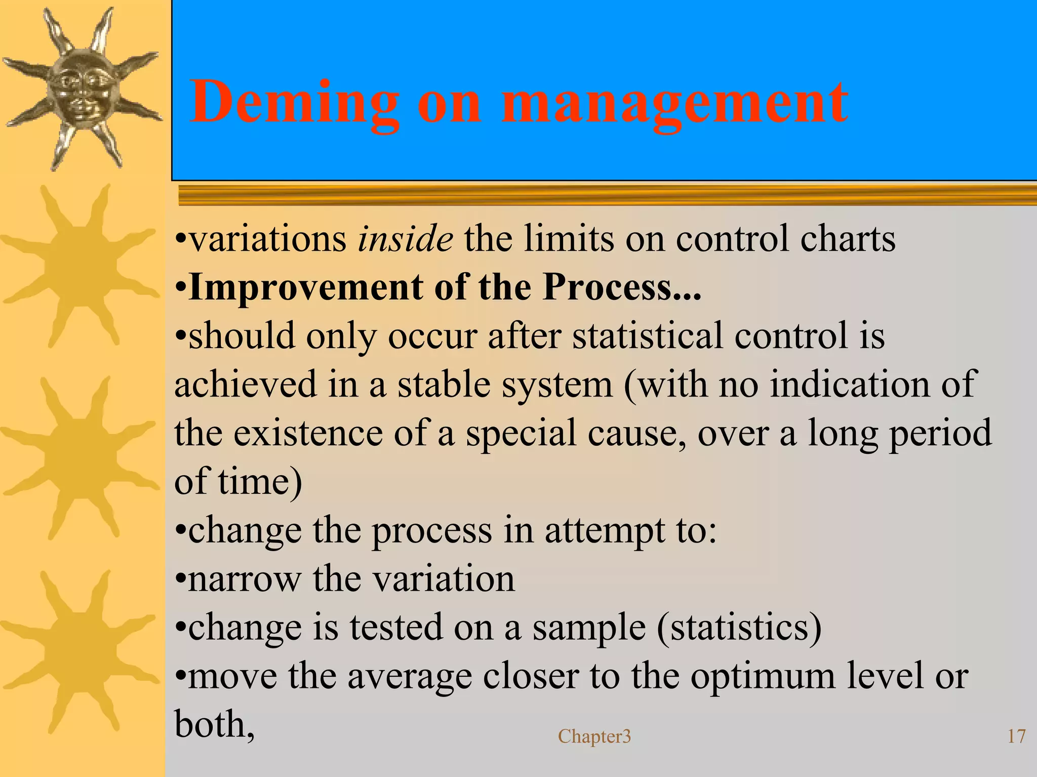 Deming on management

•variations inside the limits on control charts
•Improvement of the Process...
•should only occur after statistical control is
achieved in a stable system (with no indication of
the existence of a special cause, over a long period
of time)
•change the process in attempt to:
•narrow the variation
•change is tested on a sample (statistics)
•move the average closer to the optimum level or
both,                    Chapter3                      17
 