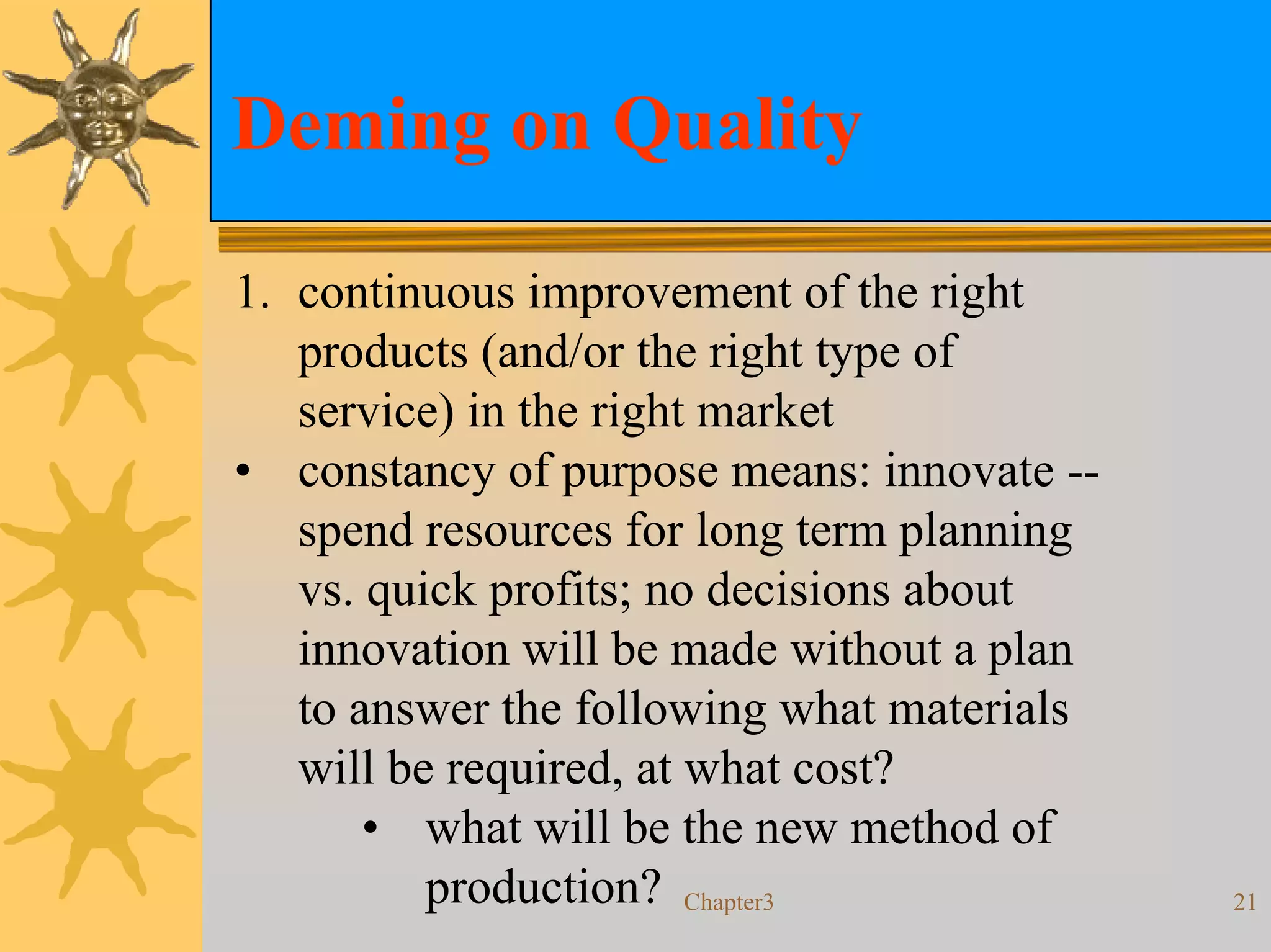 Deming on Quality

1. continuous improvement of the right
   products (and/or the right type of
   service) in the right market
• constancy of purpose means: innovate --
   spend resources for long term planning
   vs. quick profits; no decisions about
   innovation will be made without a plan
   to answer the following what materials
   will be required, at what cost?
       • what will be the new method of
          production? Chapter3              21
 