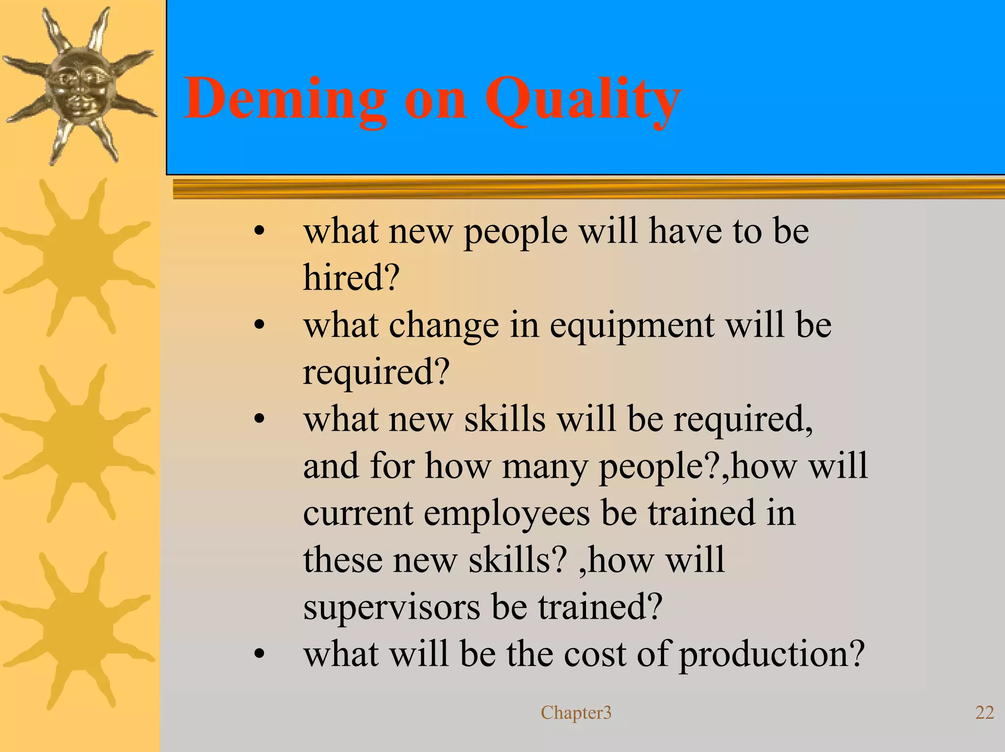 Deming on Quality

  • what new people will have to be
    hired?
  • what change in equipment will be
    required?
  • what new skills will be required,
    and for how many people?,how will
    current employees be trained in
    these new skills? ,how will
    supervisors be trained?
  • what will be the cost of production?
                   Chapter3                22
 