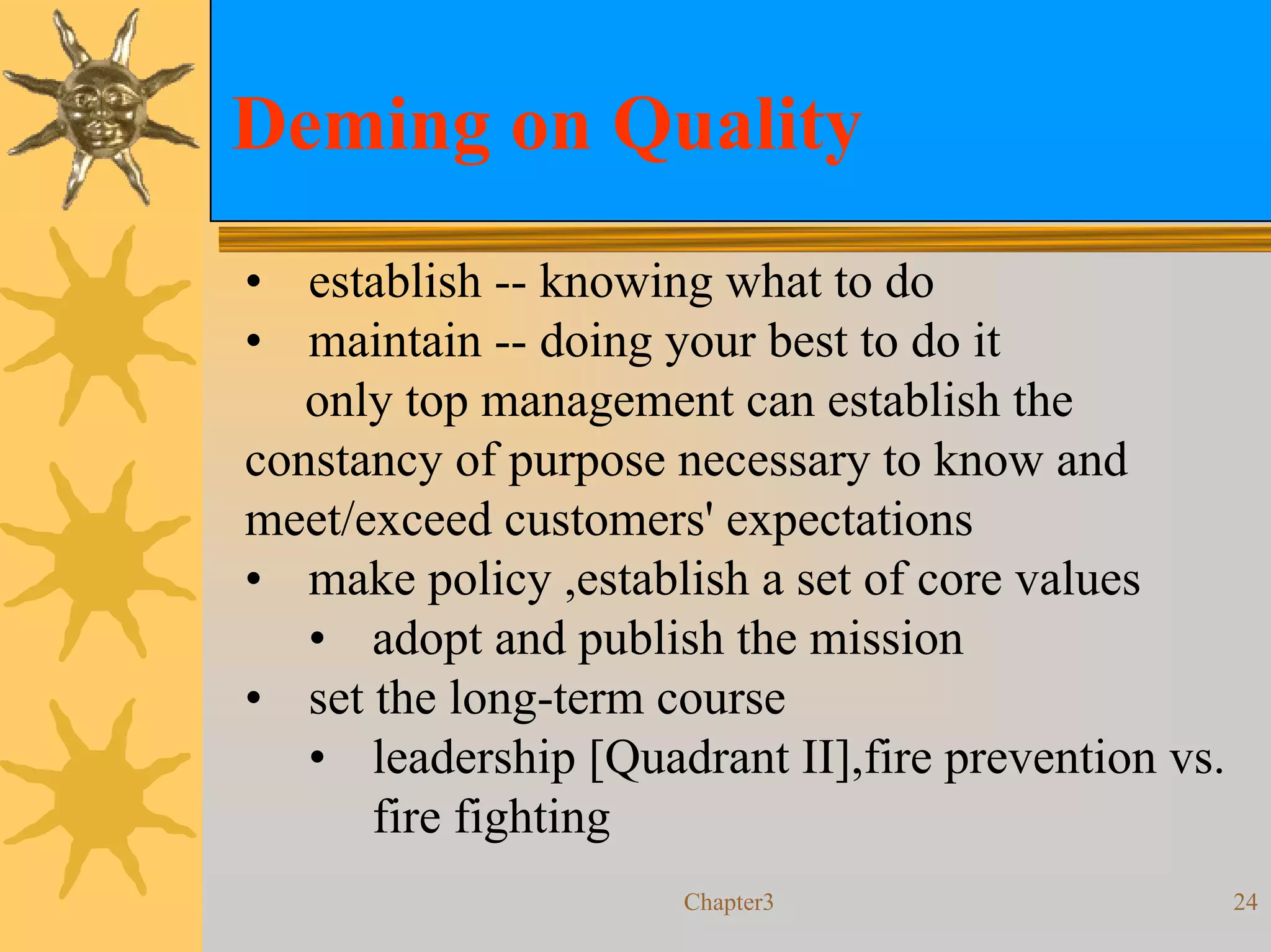 Deming on Quality
• establish -- knowing what to do
• maintain -- doing your best to do it
   only top management can establish the
constancy of purpose necessary to know and
meet/exceed customers' expectations
• make policy ,establish a set of core values
   • adopt and publish the mission
• set the long-term course
   • leadership [Quadrant II],fire prevention vs.
      fire fighting
                     Chapter3                       24
 