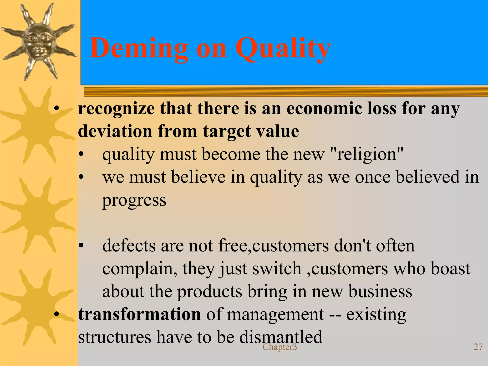 Deming on Quality
• recognize that there is an economic loss for any
  deviation from target value
  • quality must become the new "religion"
  • we must believe in quality as we once believed in
     progress

  • defects are not free,customers don't often
      complain, they just switch ,customers who boast
      about the products bring in new business
• transformation of management -- existing
  structures have to be dismantled
                           Chapter3                   27
 