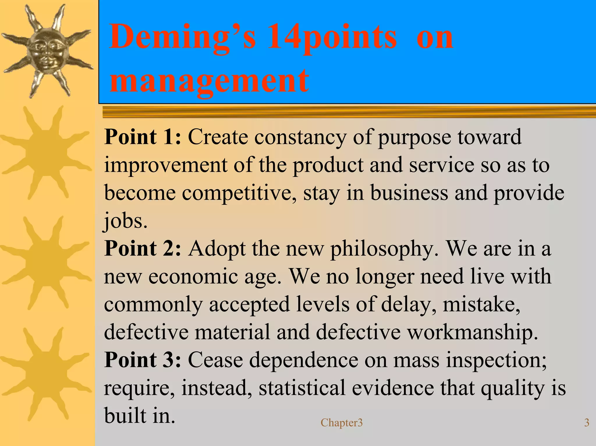 Deming’s 14points on
management
Point 1: Create constancy of purpose toward
improvement of the product and service so as to
become competitive, stay in business and provide
jobs.
Point 2: Adopt the new philosophy. We are in a
new economic age. We no longer need live with
commonly accepted levels of delay, mistake,
defective material and defective workmanship.
Point 3: Cease dependence on mass inspection;
require, instead, statistical evidence that quality is
built in.                 Chapter3                       3
 