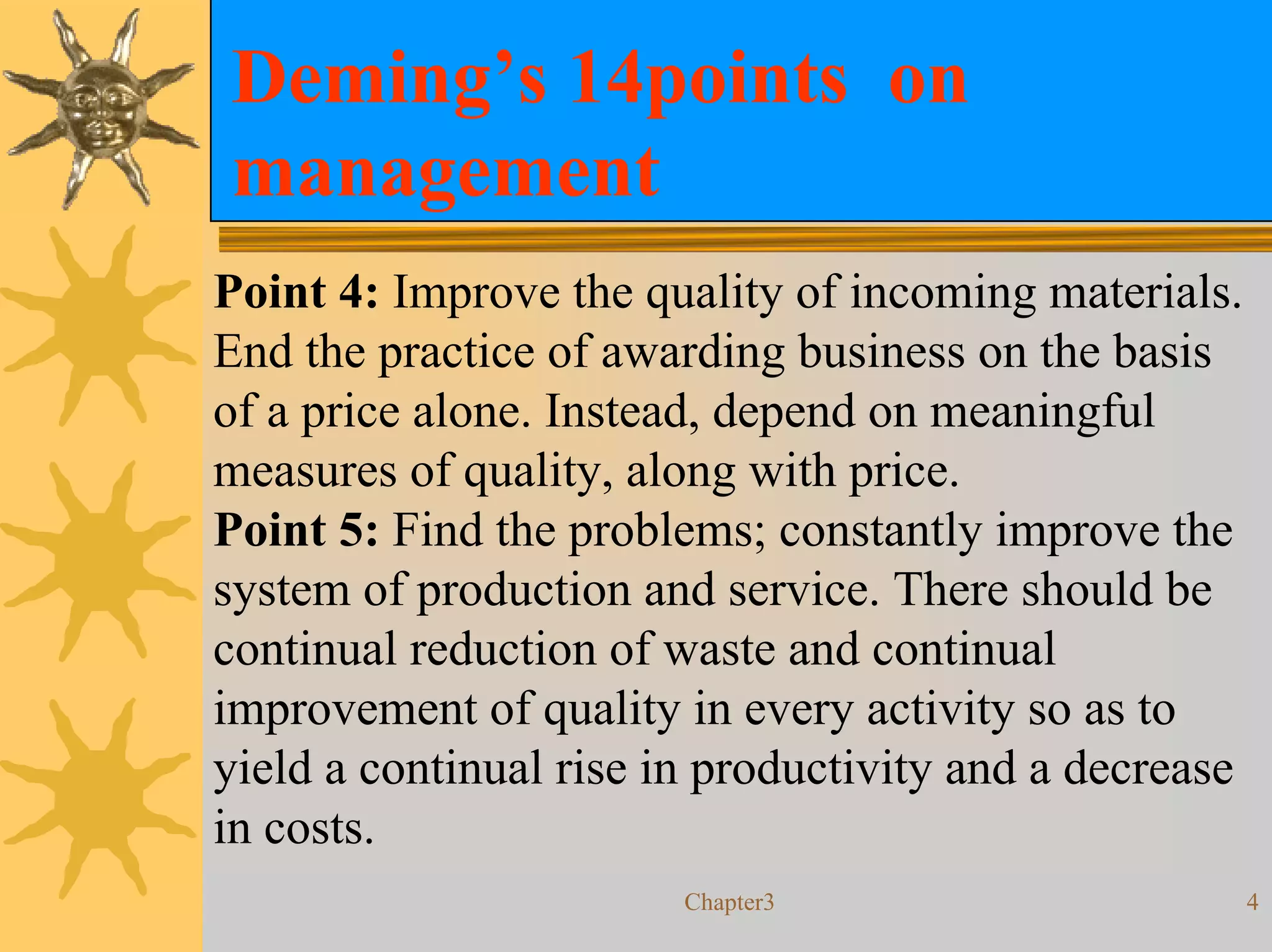 Deming’s 14points on
management
Point 4: Improve the quality of incoming materials.
End the practice of awarding business on the basis
of a price alone. Instead, depend on meaningful
measures of quality, along with price.
Point 5: Find the problems; constantly improve the
system of production and service. There should be
continual reduction of waste and continual
improvement of quality in every activity so as to
yield a continual rise in productivity and a decrease
in costs.
                        Chapter3                        4
 