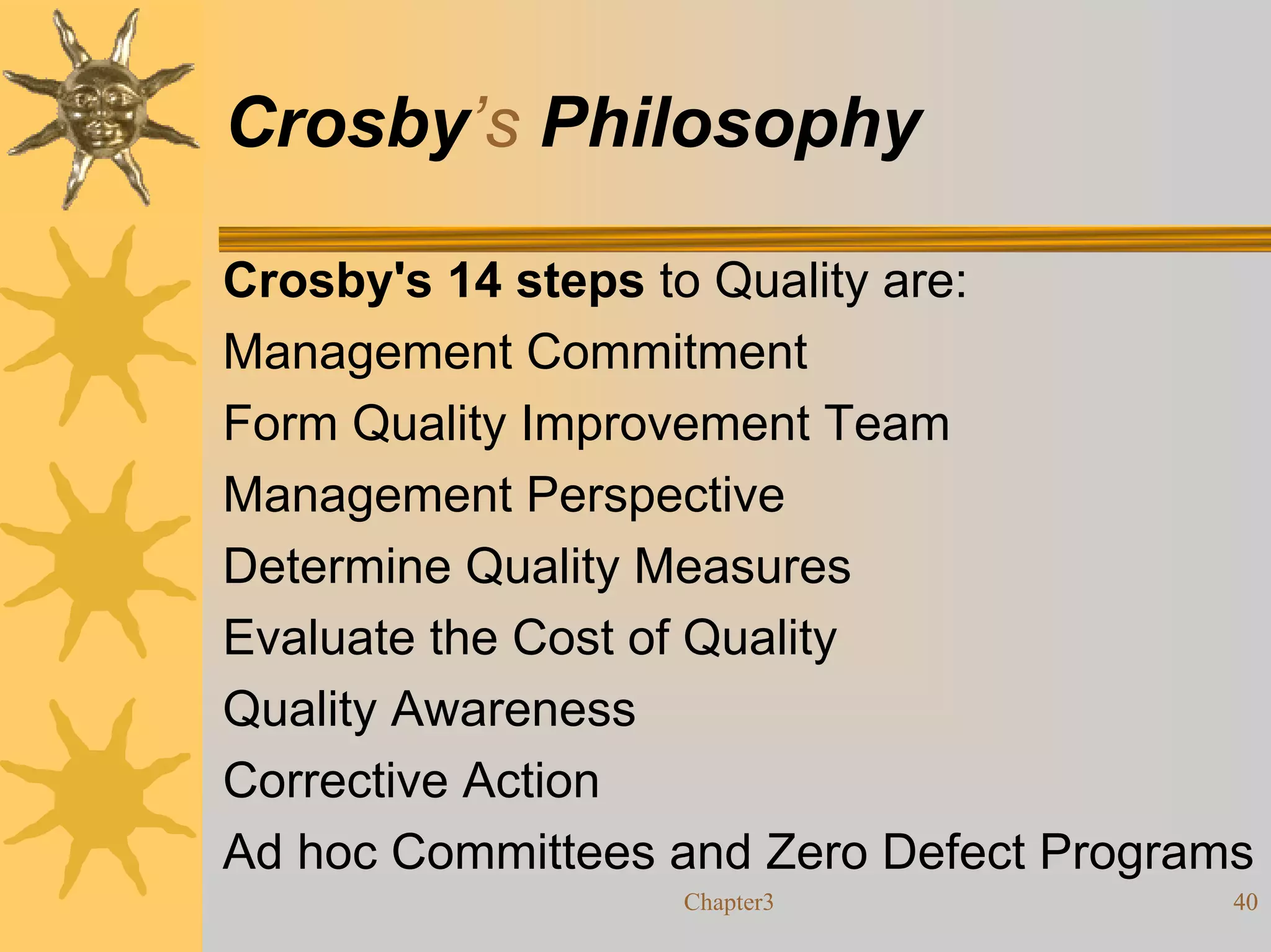 Crosby’s Philosophy

Crosby's 14 steps to Quality are:
Management Commitment
Form Quality Improvement Team
Management Perspective
Determine Quality Measures
Evaluate the Cost of Quality
Quality Awareness
Corrective Action
Ad hoc Committees and Zero Defect Programs
                  Chapter3               40
 