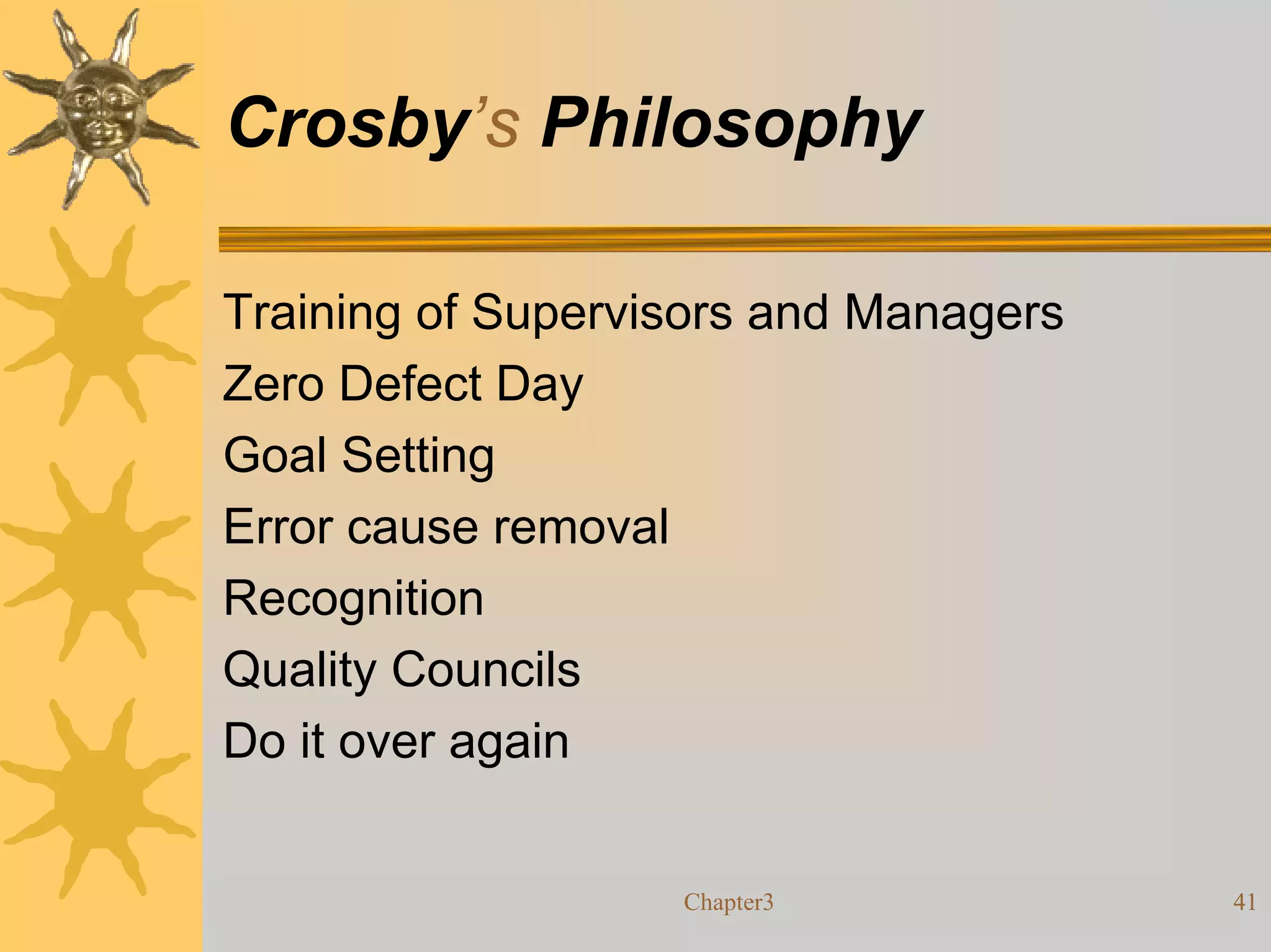 Crosby’s Philosophy

Training of Supervisors and Managers
Zero Defect Day
Goal Setting
Error cause removal
Recognition
Quality Councils
Do it over again


                   Chapter3            41
 