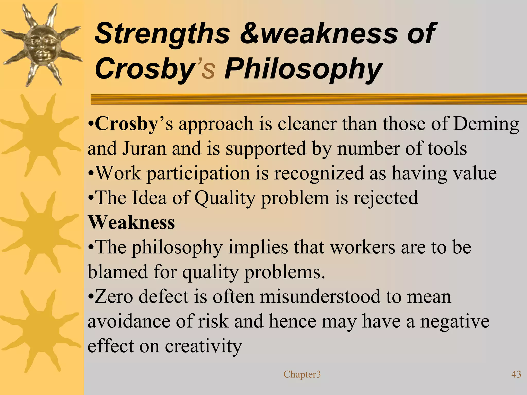 Strengths &weakness of
Crosby’s Philosophy
•Crosby’s approach is cleaner than those of Deming
and Juran and is supported by number of tools
•Work participation is recognized as having value
•The Idea of Quality problem is rejected
Weakness
•The philosophy implies that workers are to be
blamed for quality problems.
•Zero defect is often misunderstood to mean
avoidance of risk and hence may have a negative
effect on creativity
                      Chapter3                   43
 