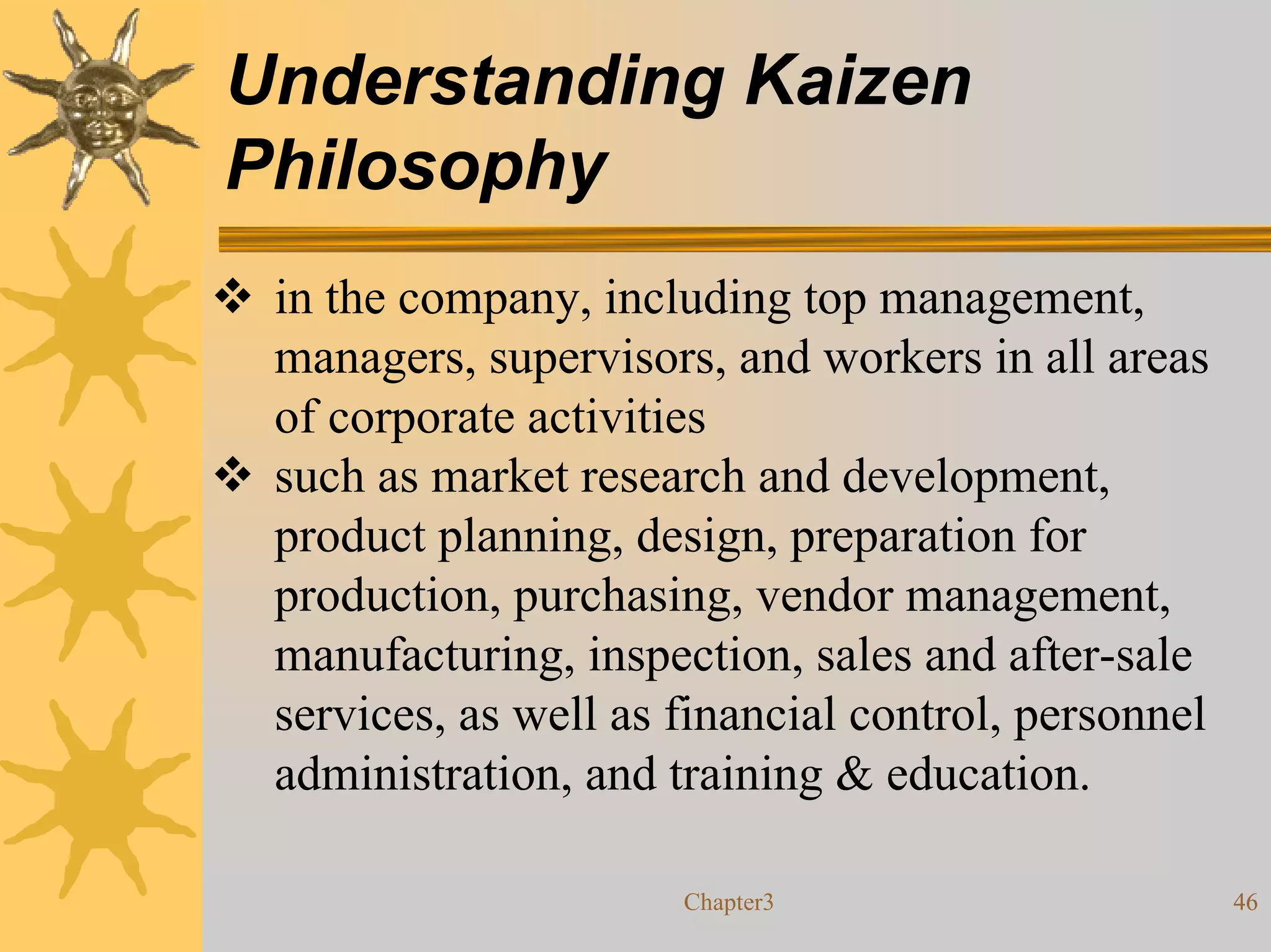 Understanding Kaizen
Philosophy
 in the company, including top management,
 managers, supervisors, and workers in all areas
 of corporate activities
 such as market research and development,
 product planning, design, preparation for
 production, purchasing, vendor management,
 manufacturing, inspection, sales and after-sale
 services, as well as financial control, personnel
 administration, and training & education.

                      Chapter3                       46
 