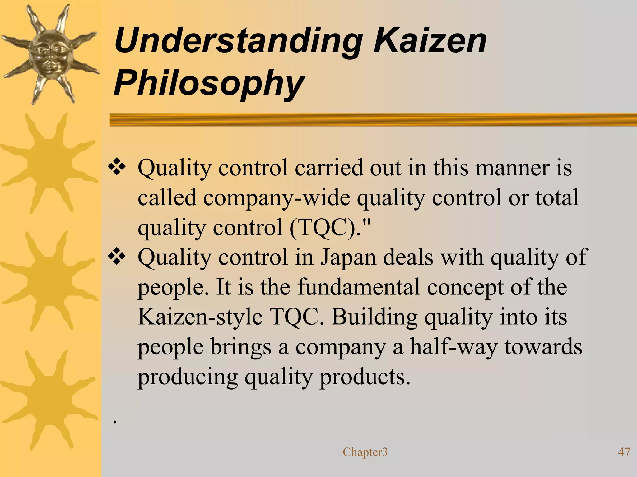 Understanding Kaizen
Philosophy

    Quality control carried out in this manner is
    called company-wide quality control or total
    quality control (TQC)."
    Quality control in Japan deals with quality of
    people. It is the fundamental concept of the
    Kaizen-style TQC. Building quality into its
    people brings a company a half-way towards
    producing quality products.
.
                         Chapter3                    47
 