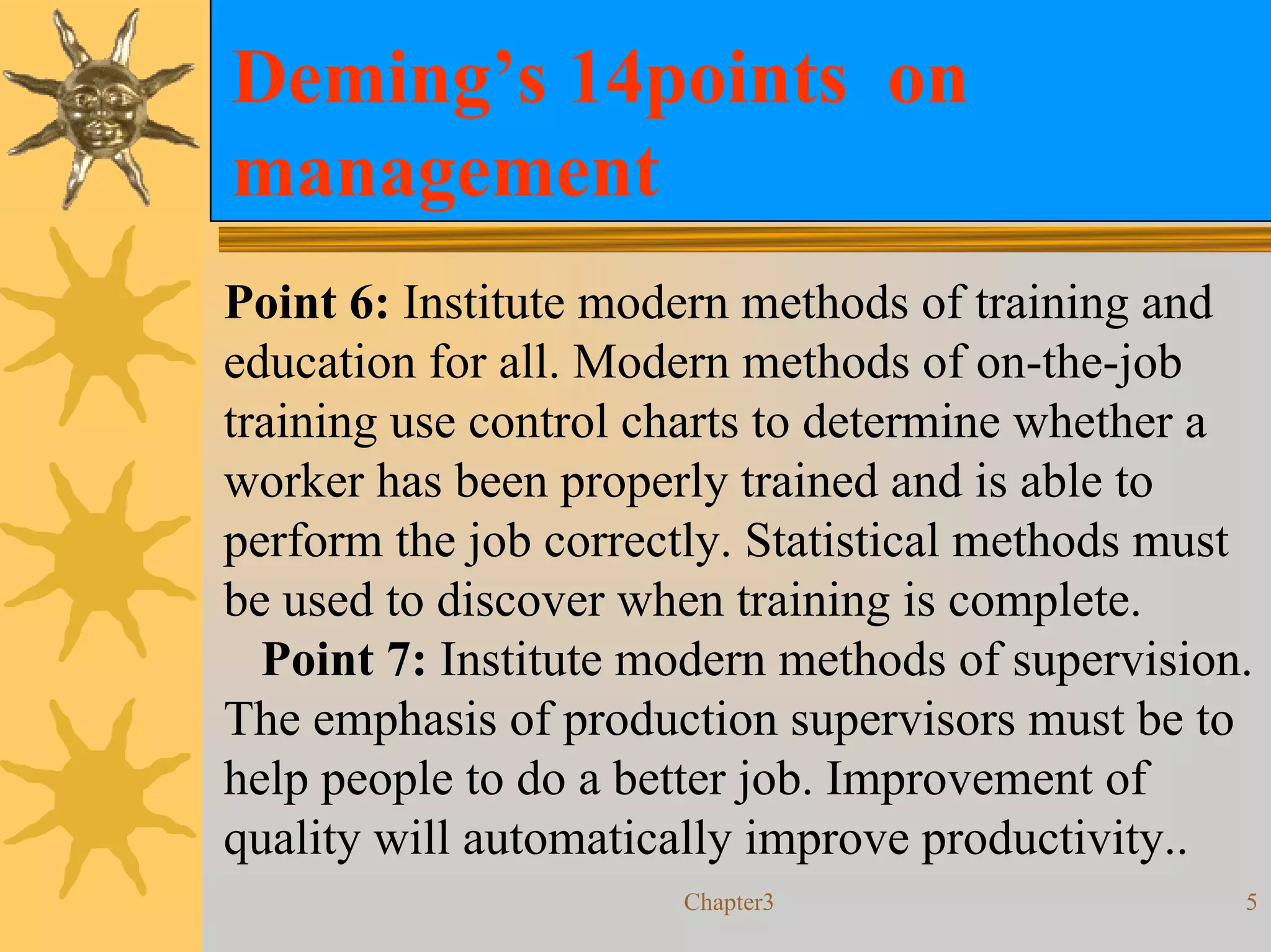 Deming’s 14points on
management
Point 6: Institute modern methods of training and
education for all. Modern methods of on-the-job
training use control charts to determine whether a
worker has been properly trained and is able to
perform the job correctly. Statistical methods must
be used to discover when training is complete.
  Point 7: Institute modern methods of supervision.
The emphasis of production supervisors must be to
help people to do a better job. Improvement of
quality will automatically improve productivity..
                      Chapter3                    5
 