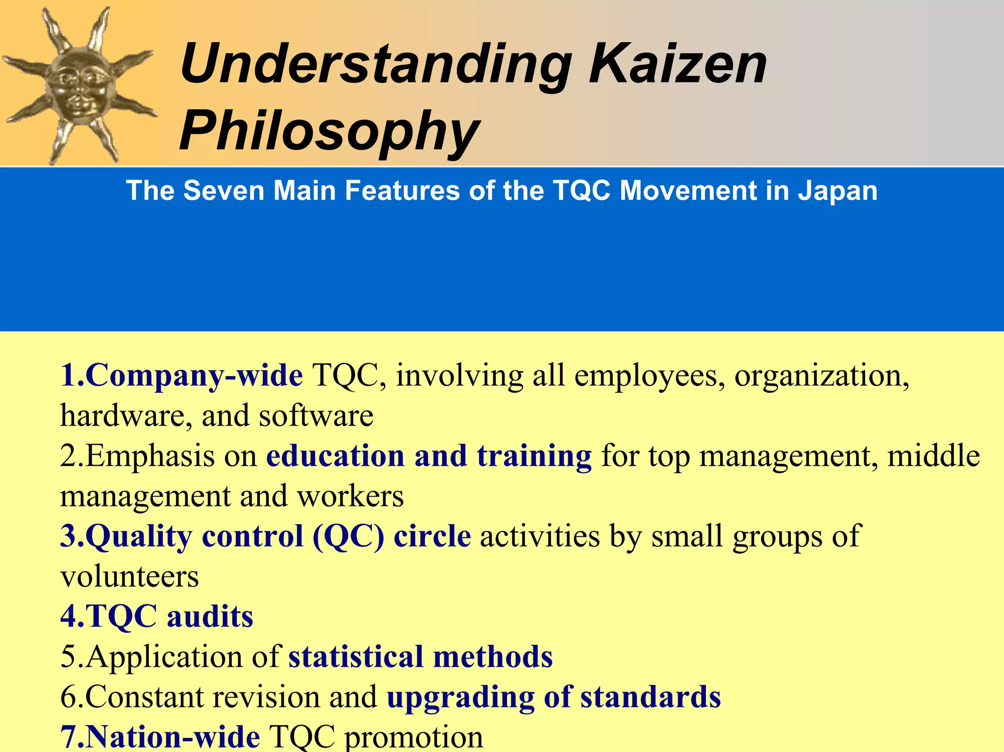 Understanding Kaizen
        Philosophy
    The Seven Main Features of the TQC Movement in Japan




1.Company-wide TQC, involving all employees, organization,
hardware, and software
2.Emphasis on education and training for top management, middle
management and workers
3.Quality control (QC) circle activities by small groups of
volunteers
4.TQC audits
5.Application of statistical methods
6.Constant revision and upgrading Chapter3
                                   of standards                52
7.Nation-wide TQC promotion
 